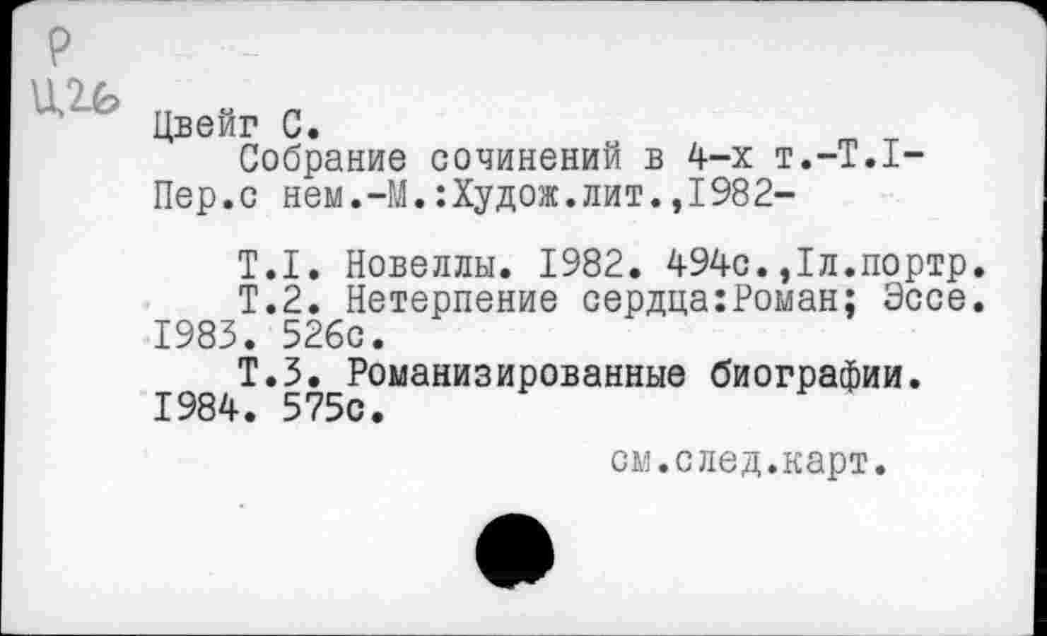 ﻿р
п « п
Цвейг С.
Собрание сочинений в 4-х Т.-Т.1-
Пер.с нем.-М.:Худож.лит.,1982-
Т.1. Новеллы. 1982. 494с.,1л.портр.
Т.2. Нетерпение сердца:Роман; Эссе.
1983.	526с.
Т.З. Романизированные биографии.
1984.	575с.
см.след.карт.